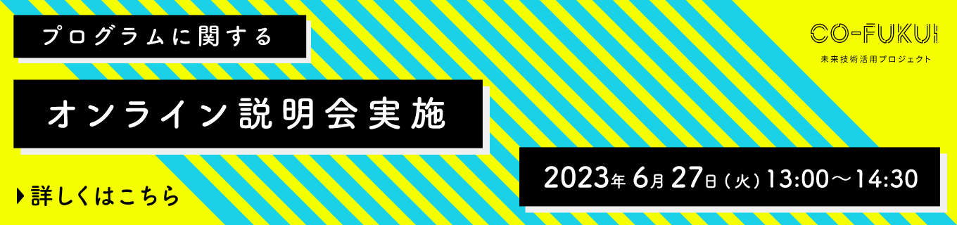 プログラムに関するオンライン説明会実施 詳しくはこちら 2023年6月27日(火)13:00~14:30 CO-FUKUI 未来技術活用プロジェクト
